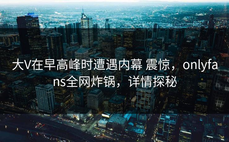 大V在早高峰时遭遇内幕 震惊,onlyfans全网炸锅,详情探秘 大V在早高峰时遭遇内幕 震惊,onlyfans全网炸锅,详情探秘