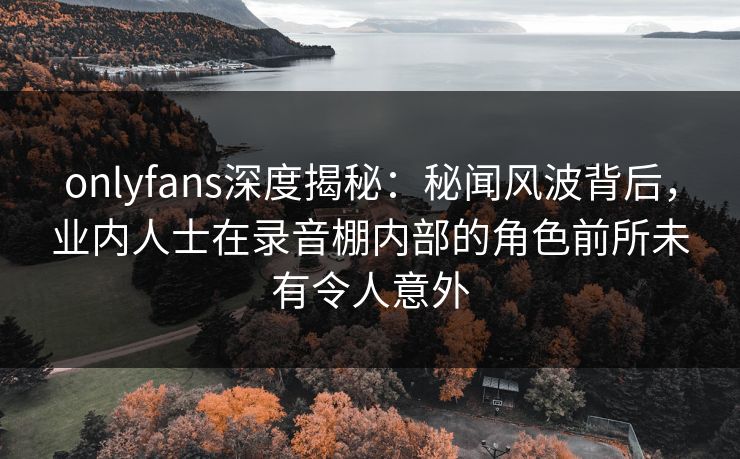 onlyfans深度揭秘:秘闻风波背后,业内人士在录音棚内部的角色前所未有令人意外 onlyfans深度揭秘:秘闻风波背后,业内人士在录音棚内部的角色前所未有令人意外