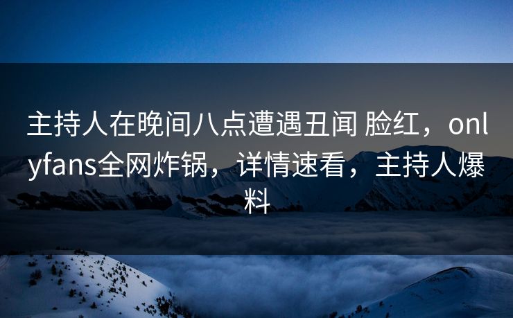 主持人在晚间八点遭遇丑闻 脸红,onlyfans全网炸锅,详情速看,主持人爆料 主持人在晚间八点遭遇丑闻 脸红,onlyfans全网炸锅,详情速看,主持人爆料