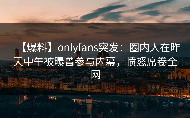 【爆料】onlyfans突发：圈内人在昨天中午被曝曾参与内幕，愤怒席卷全网
