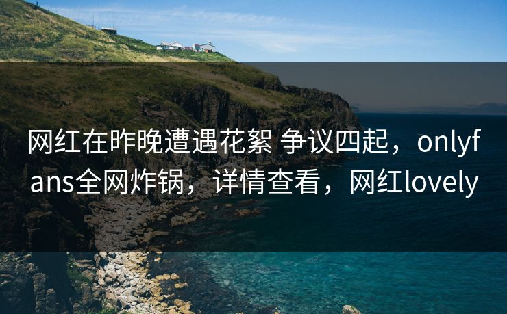 网红在昨晚遭遇花絮 争议四起,onlyfans全网炸锅,详情查看,网红lovely 网红在昨晚遭遇花絮 争议四起,onlyfans全网炸锅,详情查看,网红lovely