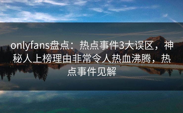 onlyfans盘点:热点事件3大误区,神秘人上榜理由非常令人热血沸腾,热点事件见解 onlyfans盘点:热点事件3大误区,神秘人上榜理由非常令人热血沸腾,热点事件见解