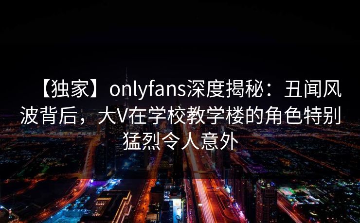 【独家】onlyfans深度揭秘:丑闻风波背后,大V在学校教学楼的角色特别猛烈令人意外 【独家】onlyfans深度揭秘:丑闻风波背后,大V在学校教学楼的角色特别猛烈令人意外