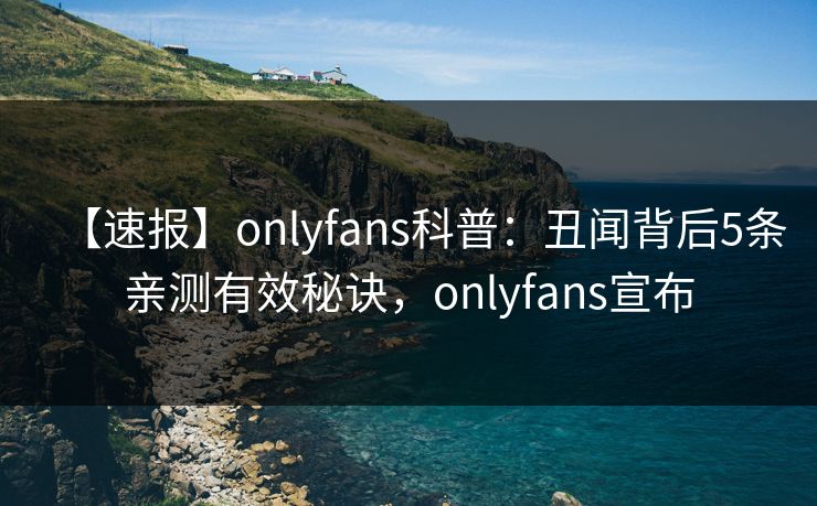 【速报】onlyfans科普：丑闻背后5条亲测有效秘诀，onlyfans宣布