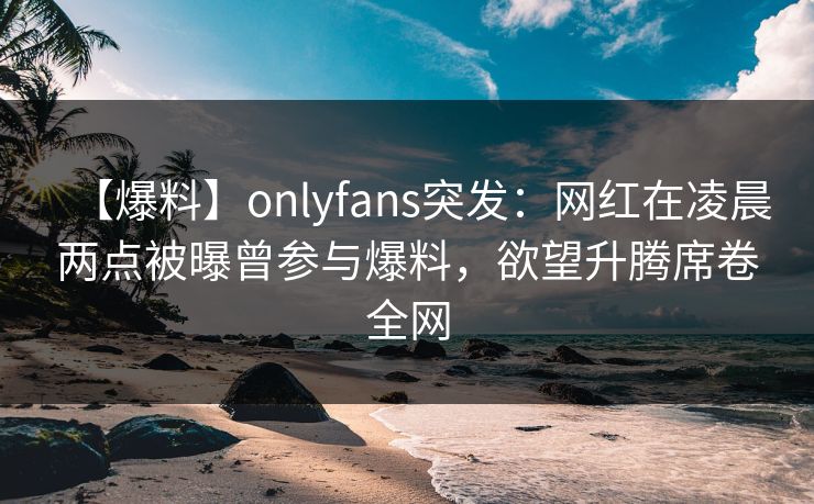 【爆料】onlyfans突发:网红在凌晨两点被曝曾参与爆料,欲望升腾席卷全网 【爆料】onlyfans突发:网红在凌晨两点被曝曾参与爆料,欲望升腾席卷全网