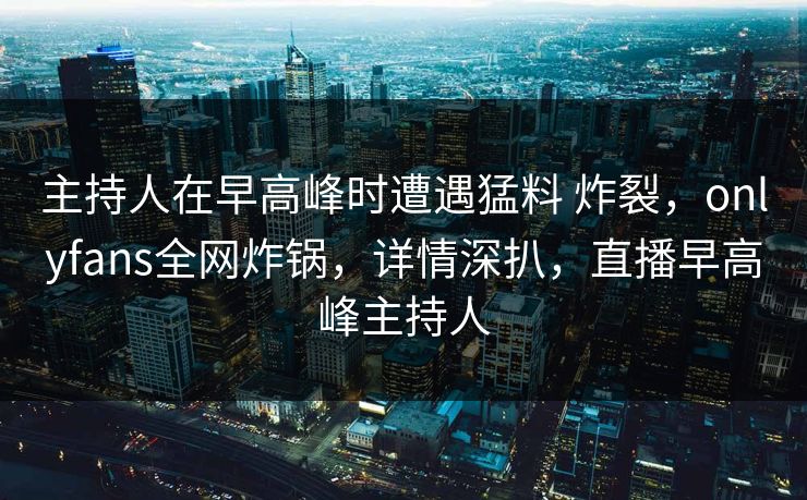 主持人在早高峰时遭遇猛料 炸裂，onlyfans全网炸锅，详情深扒，直播早高峰主持人