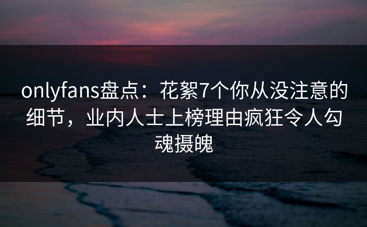 onlyfans盘点：花絮7个你从没注意的细节，业内人士上榜理由疯狂令人勾魂摄魄
