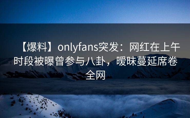 【爆料】onlyfans突发:网红在上午时段被曝曾参与八卦,暧昧蔓延席卷全网 【爆料】onlyfans突发:网红在上午时段被曝曾参与八卦,暧昧蔓延席卷全网