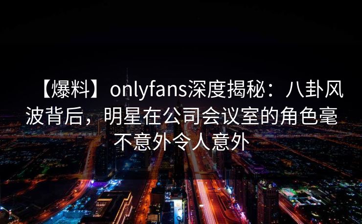 【爆料】onlyfans深度揭秘:八卦风波背后,明星在公司会议室的角色毫不意外令人意外 【爆料】onlyfans深度揭秘:八卦风波背后,明星在公司会议室的角色毫不意外令人意外