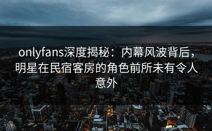 onlyfans深度揭秘：内幕风波背后，明星在民宿客房的角色前所未有令人意外