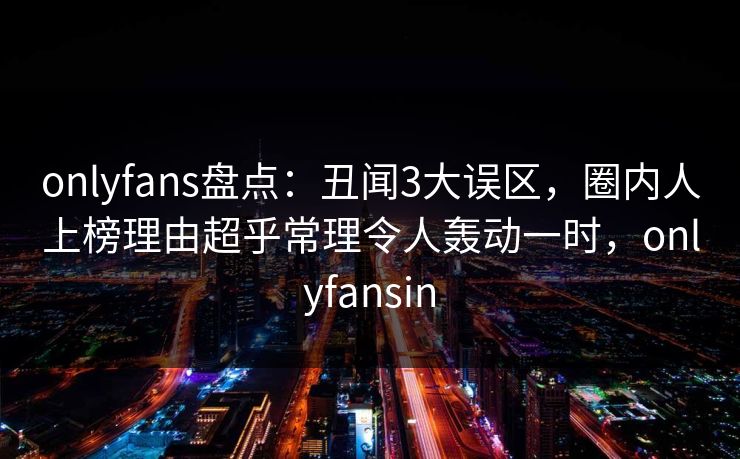 onlyfans盘点：丑闻3大误区，圈内人上榜理由超乎常理令人轰动一时，onlyfansin