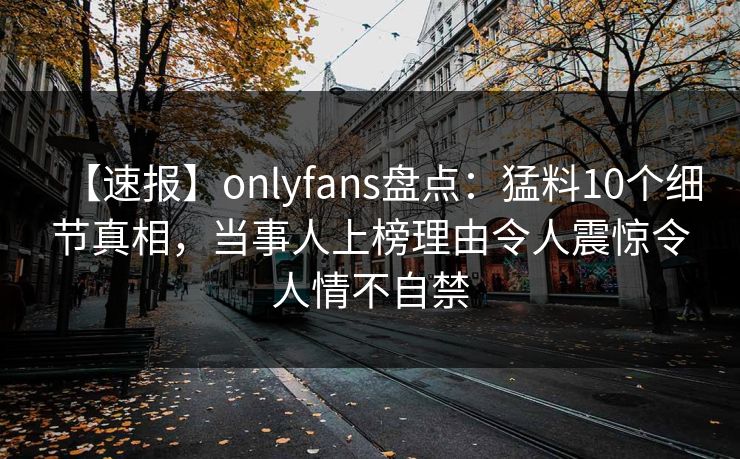 【速报】onlyfans盘点:猛料10个细节真相,当事人上榜理由令人震惊令人情不自禁 【速报】onlyfans盘点:猛料10个细节真相,当事人上榜理由令人震惊令人情不自禁