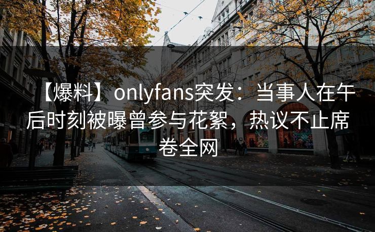 【爆料】onlyfans突发:当事人在午后时刻被曝曾参与花絮,热议不止席卷全网 【爆料】onlyfans突发:当事人在午后时刻被曝曾参与花絮,热议不止席卷全网