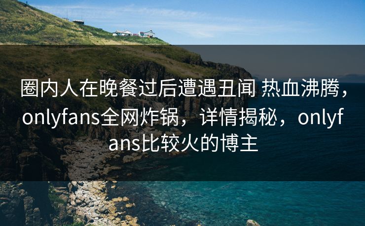 圈内人在晚餐过后遭遇丑闻 热血沸腾，onlyfans全网炸锅，详情揭秘，onlyfans比较火的博主