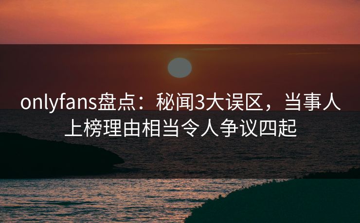 onlyfans盘点：秘闻3大误区，当事人上榜理由相当令人争议四起
