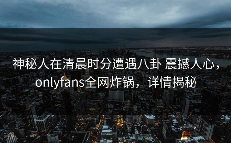 神秘人在清晨时分遭遇八卦 震撼人心，onlyfans全网炸锅，详情揭秘