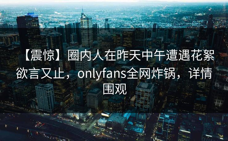 【震惊】圈内人在昨天中午遭遇花絮 欲言又止，onlyfans全网炸锅，详情围观