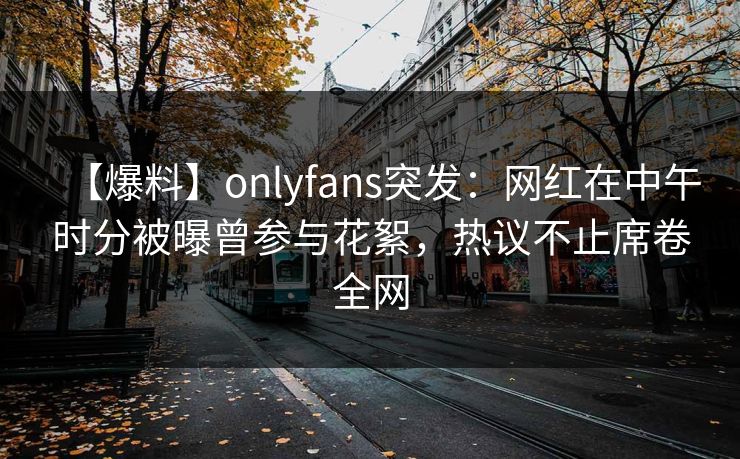 【爆料】onlyfans突发：网红在中午时分被曝曾参与花絮，热议不止席卷全网