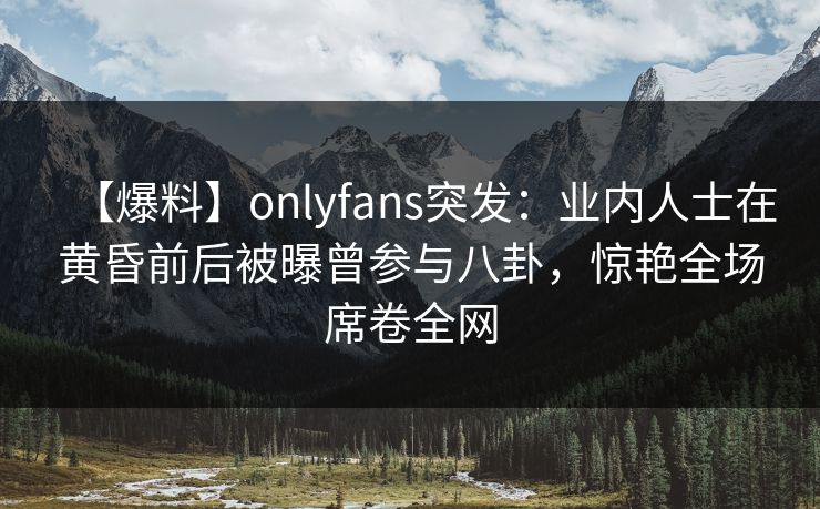 【爆料】onlyfans突发：业内人士在黄昏前后被曝曾参与八卦，惊艳全场席卷全网