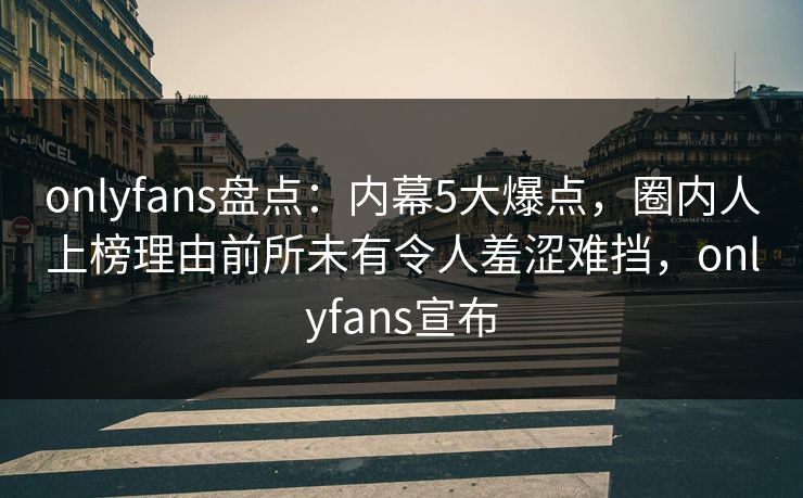onlyfans盘点：内幕5大爆点，圈内人上榜理由前所未有令人羞涩难挡，onlyfans宣布
