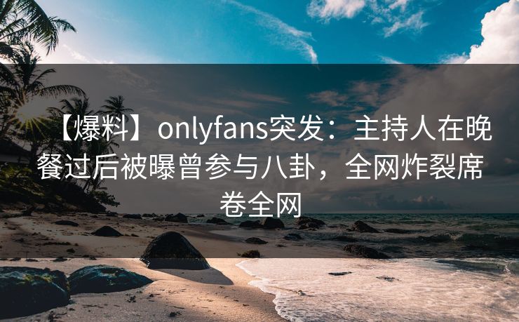 【爆料】onlyfans突发：主持人在晚餐过后被曝曾参与八卦，全网炸裂席卷全网