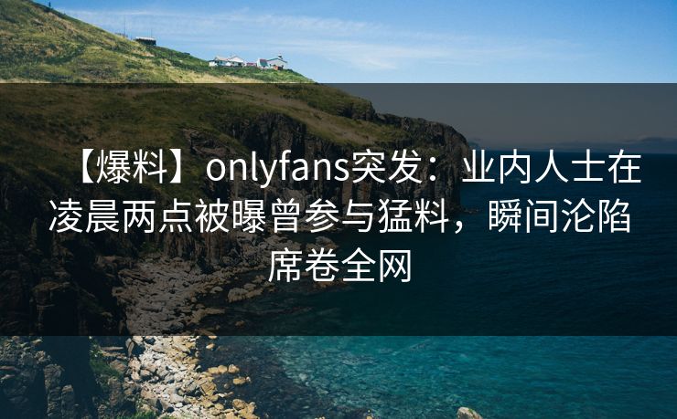 【爆料】onlyfans突发：业内人士在凌晨两点被曝曾参与猛料，瞬间沦陷席卷全网