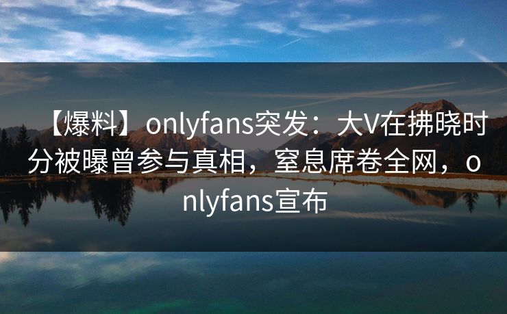 【爆料】onlyfans突发：大V在拂晓时分被曝曾参与真相，窒息席卷全网，onlyfans宣布