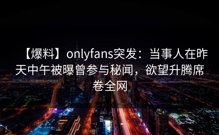 【爆料】onlyfans突发：当事人在昨天中午被曝曾参与秘闻，欲望升腾席卷全网