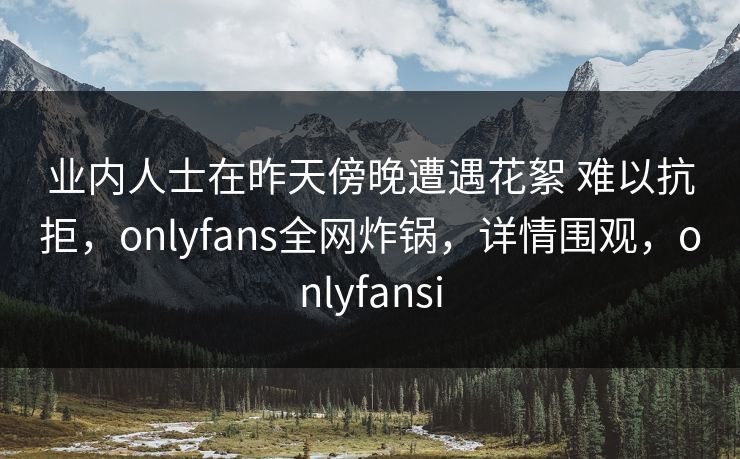 业内人士在昨天傍晚遭遇花絮 难以抗拒，onlyfans全网炸锅，详情围观，onlyfansi
