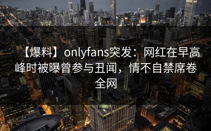 【爆料】onlyfans突发:网红在早高峰时被曝曾参与丑闻,情不自禁席卷全网 【爆料】onlyfans突发:网红在早高峰时被曝曾参与丑闻,情不自禁席卷全网