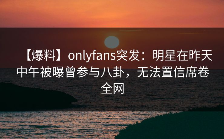 【爆料】onlyfans突发：明星在昨天中午被曝曾参与八卦，无法置信席卷全网