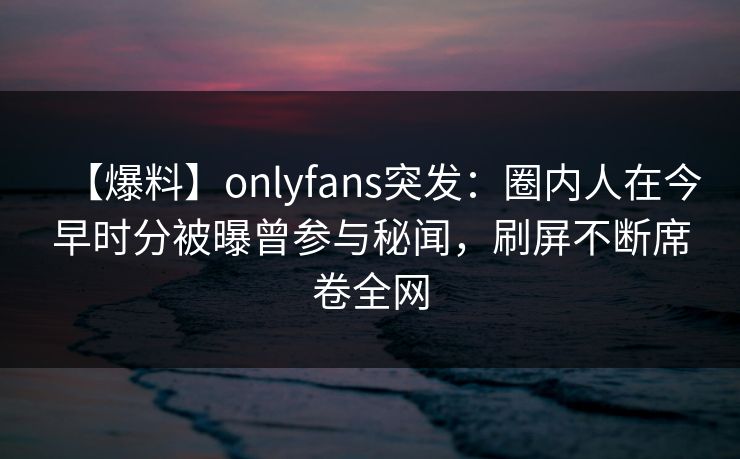 【爆料】onlyfans突发：圈内人在今早时分被曝曾参与秘闻，刷屏不断席卷全网