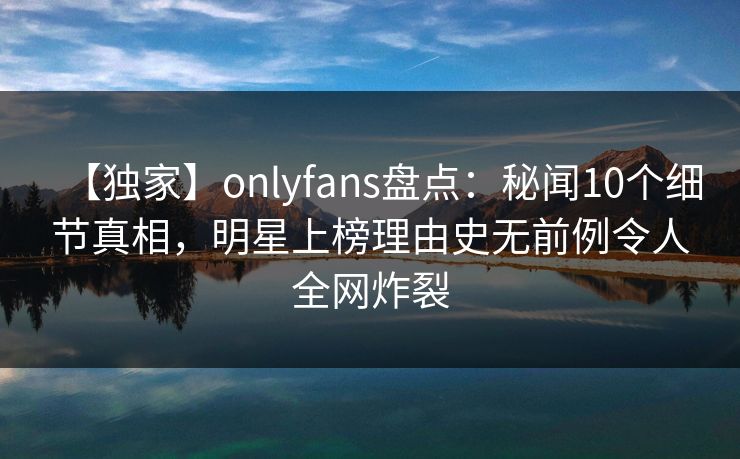 【独家】onlyfans盘点：秘闻10个细节真相，明星上榜理由史无前例令人全网炸裂