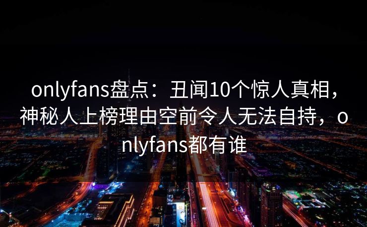 onlyfans盘点：丑闻10个惊人真相，神秘人上榜理由空前令人无法自持，onlyfans都有谁