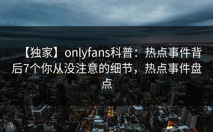 【独家】onlyfans科普：热点事件背后7个你从没注意的细节，热点事件盘点