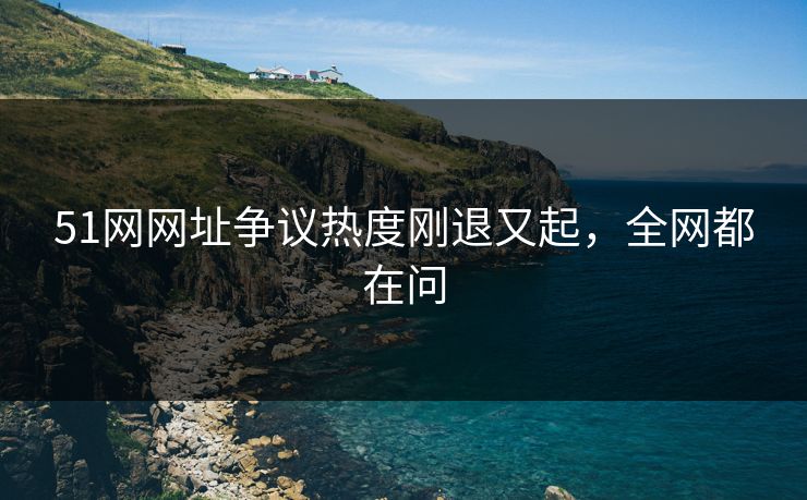 51网网址争议热度刚退又起，全网都在问