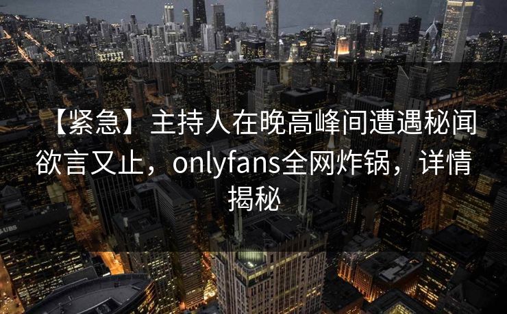 【紧急】主持人在晚高峰间遭遇秘闻 欲言又止，onlyfans全网炸锅，详情揭秘