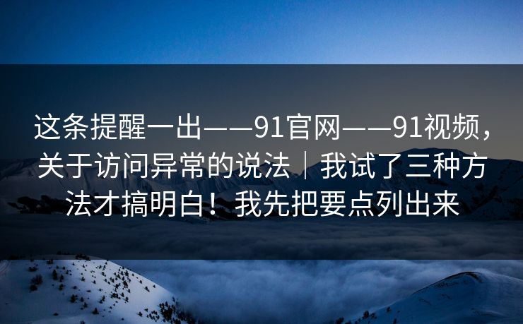 这条提醒一出——91官网——91视频，关于访问异常的说法｜我试了三种方法才搞明白！我先把要点列出来