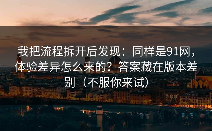 我把流程拆开后发现：同样是91网，体验差异怎么来的？答案藏在版本差别（不服你来试）