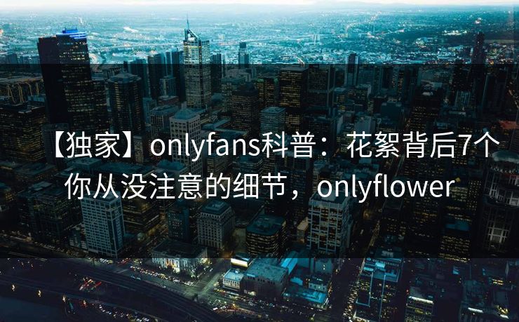 【独家】onlyfans科普：花絮背后7个你从没注意的细节，onlyflower