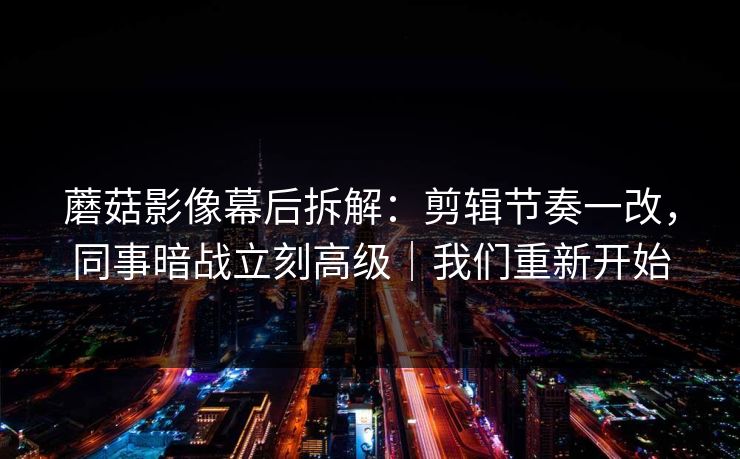 蘑菇影像幕后拆解：剪辑节奏一改，同事暗战立刻高级｜我们重新开始