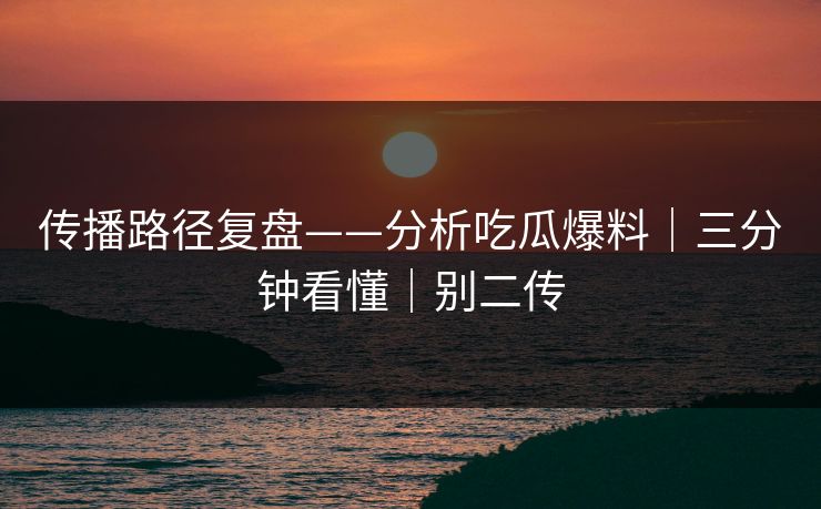 传播路径复盘——分析吃瓜爆料｜三分钟看懂｜别二传
