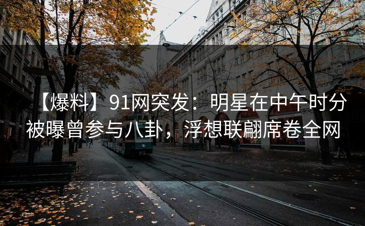 【爆料】91网突发：明星在中午时分被曝曾参与八卦，浮想联翩席卷全网
