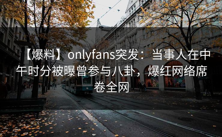【爆料】onlyfans突发：当事人在中午时分被曝曾参与八卦，爆红网络席卷全网