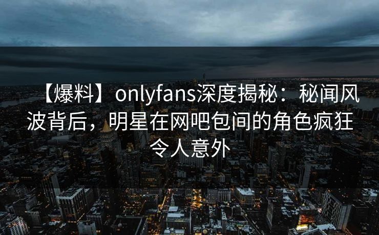 【爆料】onlyfans深度揭秘：秘闻风波背后，明星在网吧包间的角色疯狂令人意外
