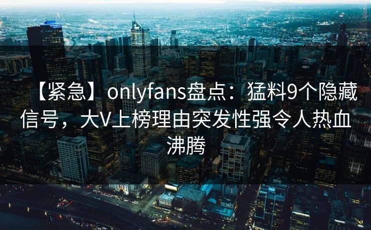 【紧急】onlyfans盘点：猛料9个隐藏信号，大V上榜理由突发性强令人热血沸腾