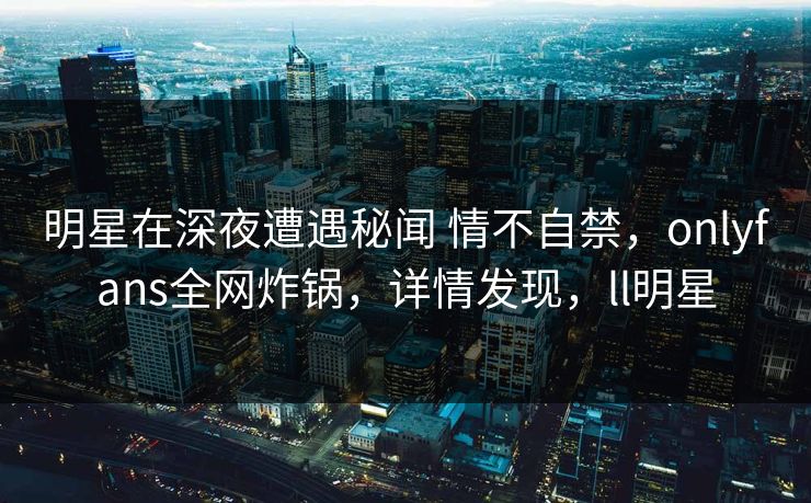 明星在深夜遭遇秘闻 情不自禁,onlyfans全网炸锅,详情发现,ll明星 明星在深夜遭遇秘闻 情不自禁,onlyfans全网炸锅,详情发现,ll明星