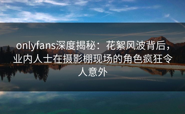 onlyfans深度揭秘：花絮风波背后，业内人士在摄影棚现场的角色疯狂令人意外