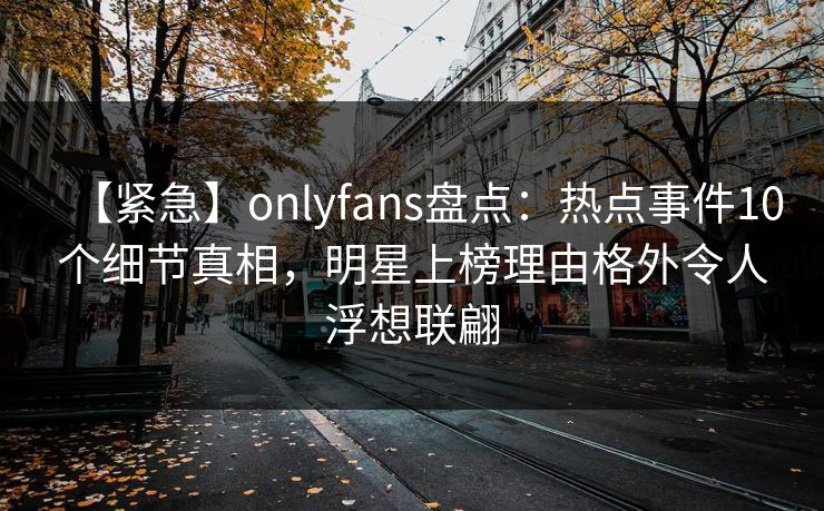 【紧急】onlyfans盘点：热点事件10个细节真相，明星上榜理由格外令人浮想联翩