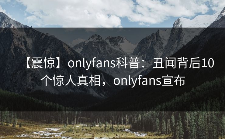 【震惊】onlyfans科普：丑闻背后10个惊人真相，onlyfans宣布